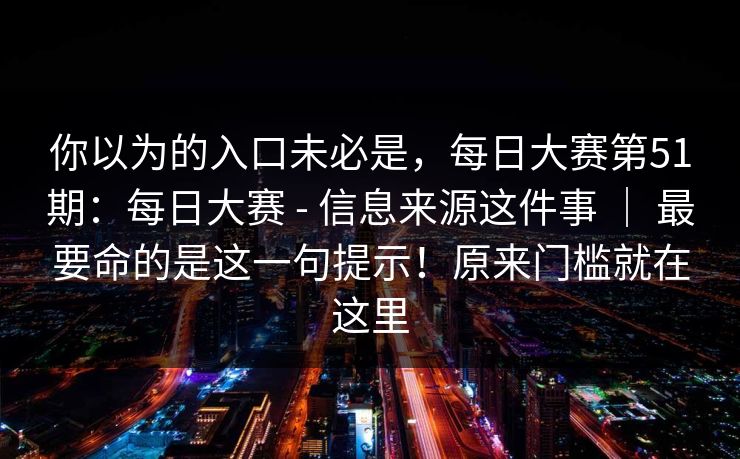你以为的入口未必是,每日大赛第51期:每日大赛 - 信息来源这件事 | 最要命的是这一句提示!原来门槛就在这里 你以为的入口未必是,每日大赛第51期:每日大赛 - 信息来源这件事 | 最要命的是这一句提示!原来门槛就在这里