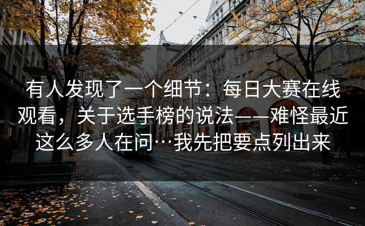 有人发现了一个细节：每日大赛在线观看，关于选手榜的说法——难怪最近这么多人在问…我先把要点列出来