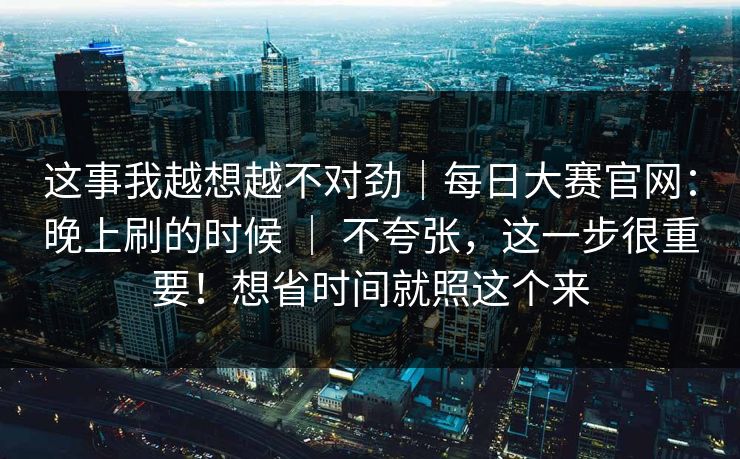 这事我越想越不对劲｜每日大赛官网：晚上刷的时候 ｜ 不夸张，这一步很重要！想省时间就照这个来