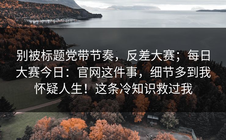 别被标题党带节奏，反差大赛；每日大赛今日：官网这件事，细节多到我怀疑人生！这条冷知识救过我