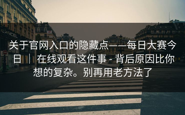 关于官网入口的隐藏点——每日大赛今日 | 在线观看这件事 - 背后原因比你想的复杂。别再用老方法了 关于官网入口的隐藏点——每日大赛今日 | 在线观看这件事 - 背后原因比你想的复杂。别再用老方法了