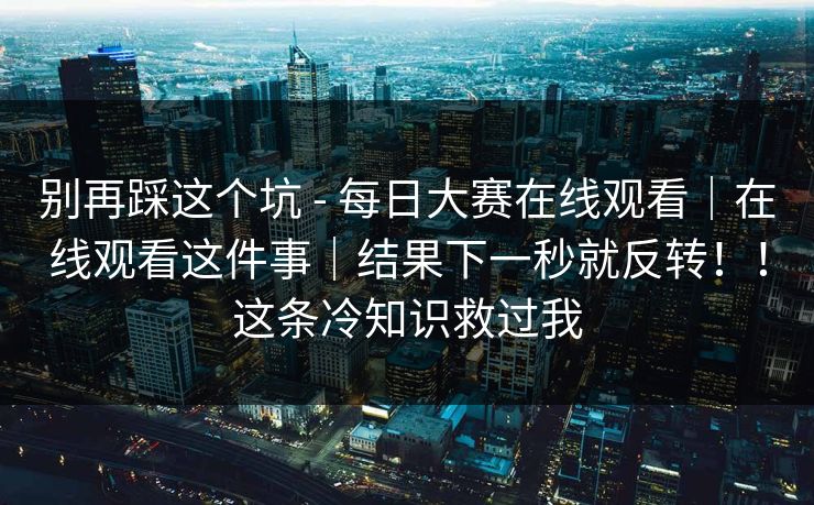 别再踩这个坑 - 每日大赛在线观看｜在线观看这件事｜结果下一秒就反转！！这条冷知识救过我