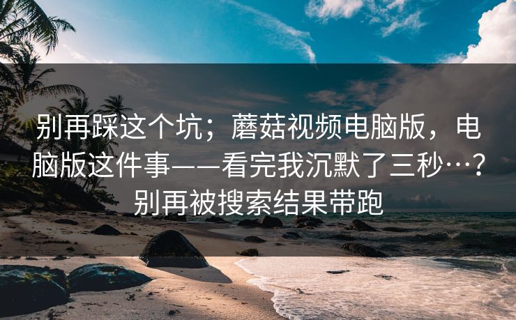 别再踩这个坑;蘑菇视频电脑版,电脑版这件事——看完我沉默了三秒…?别再被搜索结果带跑 别再踩这个坑;蘑菇视频电脑版,电脑版这件事——看完我沉默了三秒…?别再被搜索结果带跑