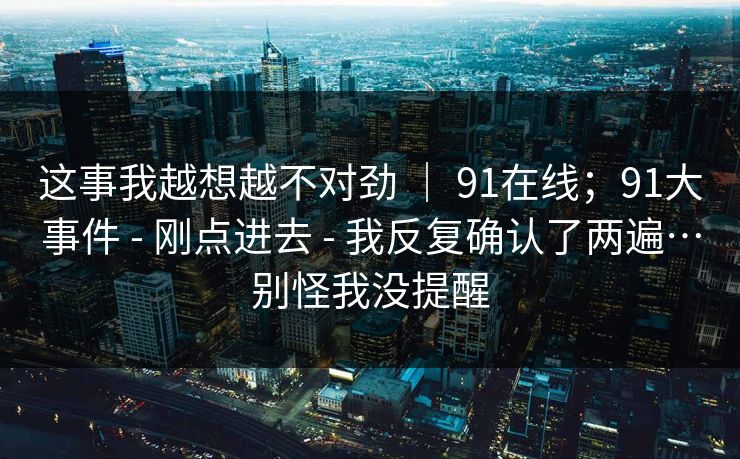 这事我越想越不对劲 ｜ 91在线；91大事件 - 刚点进去 - 我反复确认了两遍…别怪我没提醒
