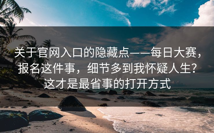 关于官网入口的隐藏点——每日大赛，报名这件事，细节多到我怀疑人生？这才是最省事的打开方式