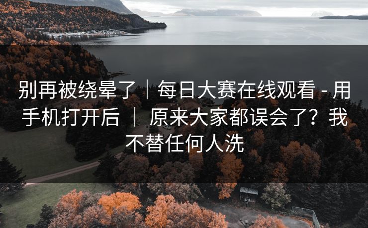 别再被绕晕了|每日大赛在线观看 - 用手机打开后 | 原来大家都误会了?我不替任何人洗 别再被绕晕了|每日大赛在线观看 - 用手机打开后 | 原来大家都误会了?我不替任何人洗