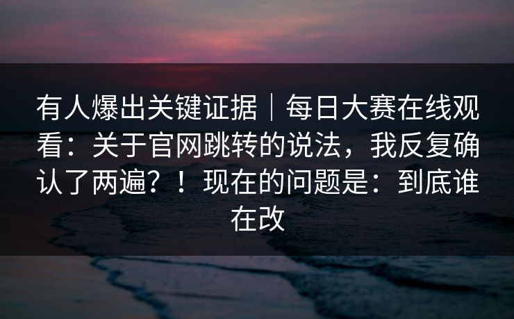 有人爆出关键证据|每日大赛在线观看:关于官网跳转的说法,我反复确认了两遍?!现在的问题是:到底谁在改 有人爆出关键证据|每日大赛在线观看:关于官网跳转的说法,我反复确认了两遍?!现在的问题是:到底谁在改