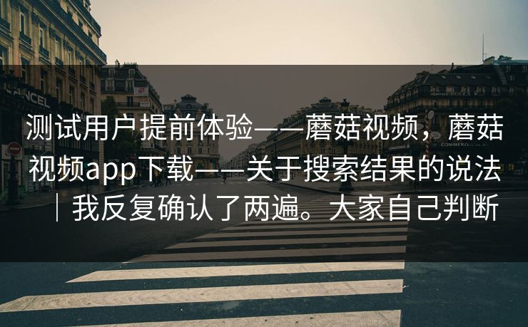 测试用户提前体验——蘑菇视频，蘑菇视频app下载——关于搜索结果的说法｜我反复确认了两遍。大家自己判断