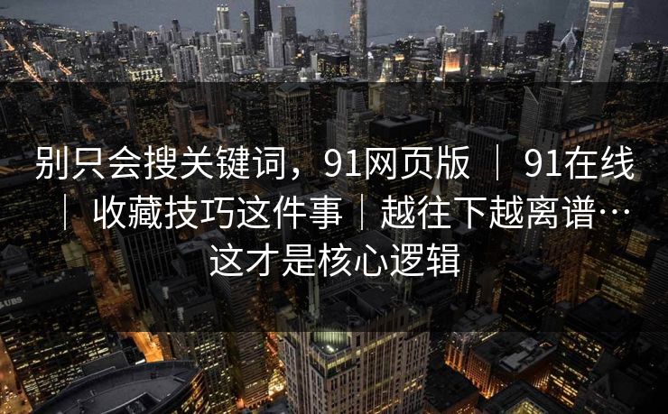 别只会搜关键词，91网页版 ｜ 91在线 ｜ 收藏技巧这件事｜越往下越离谱…这才是核心逻辑