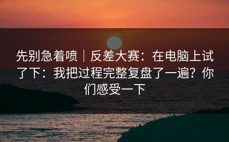 先别急着喷｜反差大赛：在电脑上试了下：我把过程完整复盘了一遍？你们感受一下