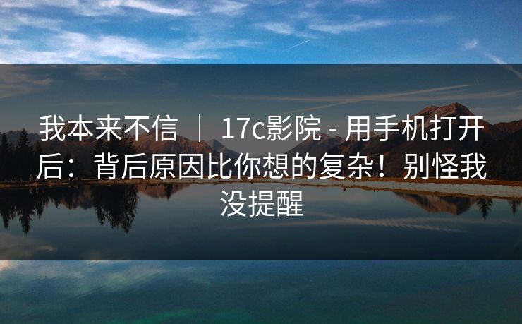 我本来不信 | 17c影院 - 用手机打开后:背后原因比你想的复杂!别怪我没提醒 我本来不信 | 17c影院 - 用手机打开后:背后原因比你想的复杂!别怪我没提醒