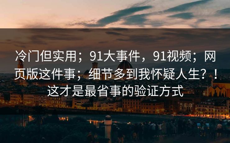 冷门但实用；91大事件，91视频；网页版这件事；细节多到我怀疑人生？！这才是最省事的验证方式