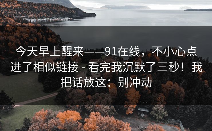 今天早上醒来——91在线,不小心点进了相似链接 - 看完我沉默了三秒!我把话放这:别冲动 今天早上醒来——91在线,不小心点进了相似链接 - 看完我沉默了三秒!我把话放这:别冲动