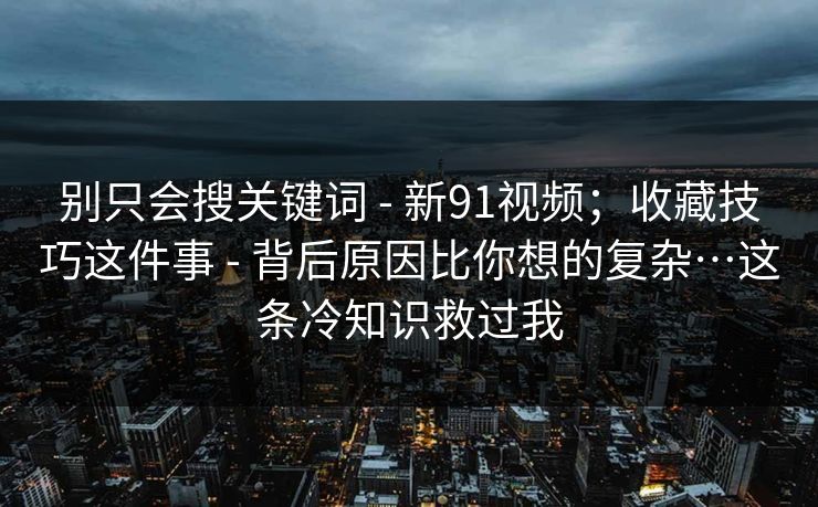 别只会搜关键词 - 新91视频；收藏技巧这件事 - 背后原因比你想的复杂…这条冷知识救过我