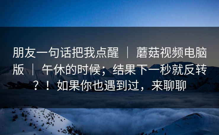 朋友一句话把我点醒 ｜ 蘑菇视频电脑版 ｜ 午休的时候；结果下一秒就反转？！如果你也遇到过，来聊聊