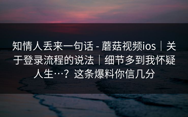 知情人丢来一句话 - 蘑菇视频ios｜关于登录流程的说法｜细节多到我怀疑人生…？这条爆料你信几分