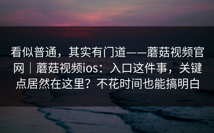 看似普通，其实有门道——蘑菇视频官网｜蘑菇视频ios：入口这件事，关键点居然在这里？不花时间也能搞明白