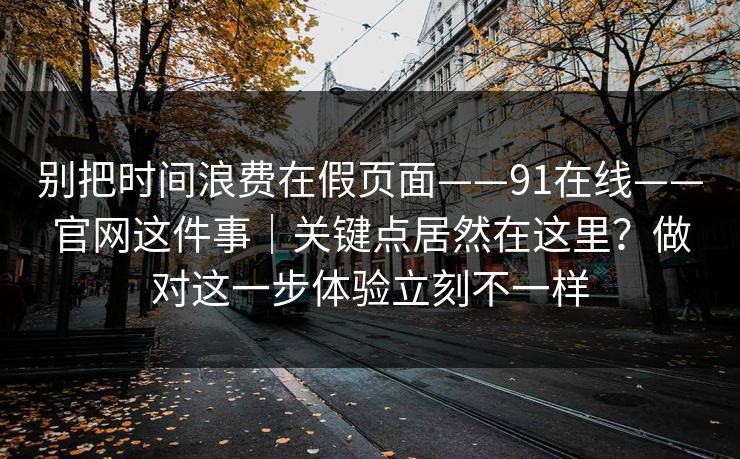 别把时间浪费在假页面——91在线——官网这件事｜关键点居然在这里？做对这一步体验立刻不一样
