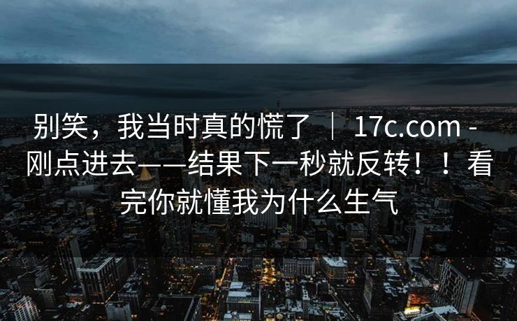 别笑，我当时真的慌了 ｜ 17c.com - 刚点进去——结果下一秒就反转！！看完你就懂我为什么生气