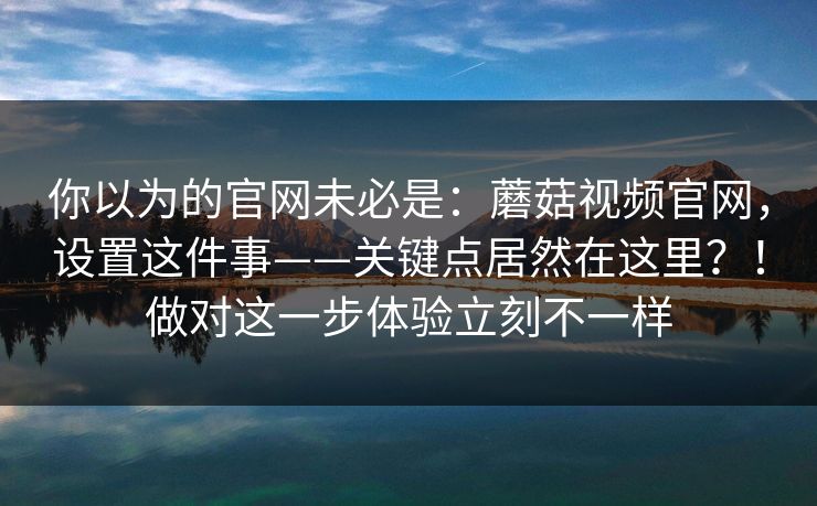 你以为的官网未必是：蘑菇视频官网，设置这件事——关键点居然在这里？！做对这一步体验立刻不一样