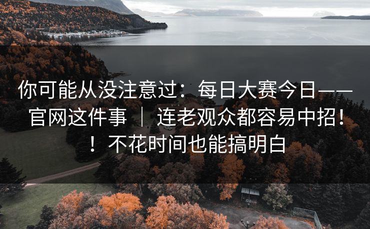 你可能从没注意过：每日大赛今日——官网这件事 ｜ 连老观众都容易中招！！不花时间也能搞明白