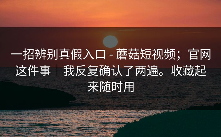 一招辨别真假入口 - 蘑菇短视频；官网这件事｜我反复确认了两遍。收藏起来随时用