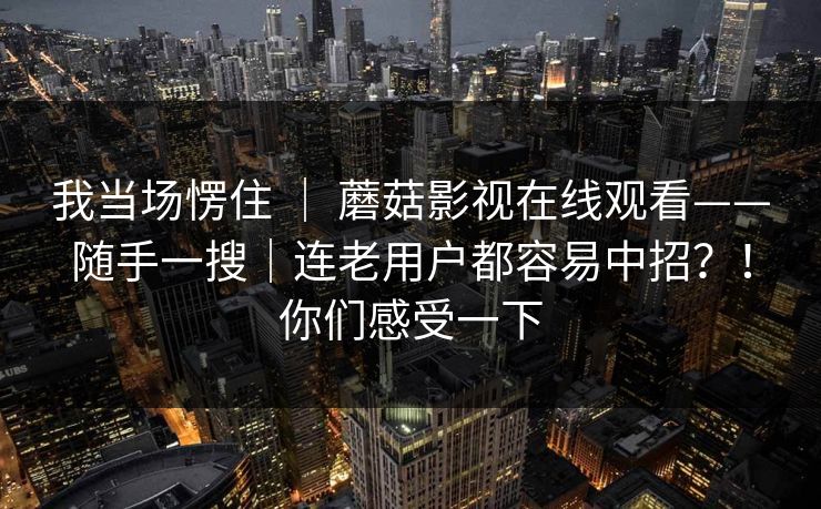 我当场愣住 ｜ 蘑菇影视在线观看——随手一搜｜连老用户都容易中招？！你们感受一下