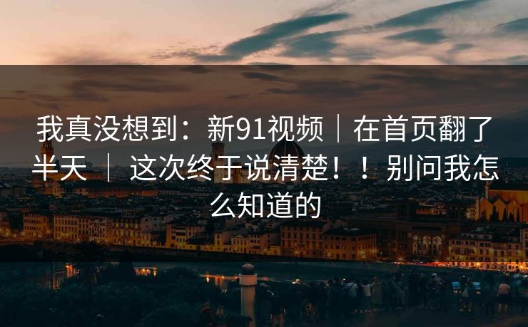 我真没想到：新91视频｜在首页翻了半天 ｜ 这次终于说清楚！！别问我怎么知道的