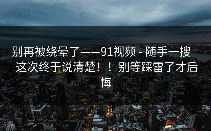 别再被绕晕了——91视频 - 随手一搜 ｜ 这次终于说清楚！！别等踩雷了才后悔