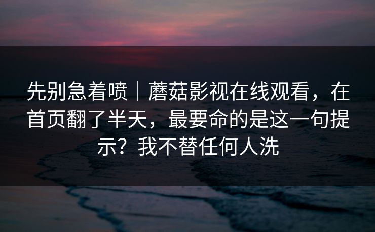 先别急着喷｜蘑菇影视在线观看，在首页翻了半天，最要命的是这一句提示？我不替任何人洗