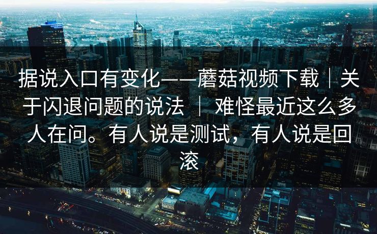 据说入口有变化——蘑菇视频下载｜关于闪退问题的说法 ｜ 难怪最近这么多人在问。有人说是测试，有人说是回滚