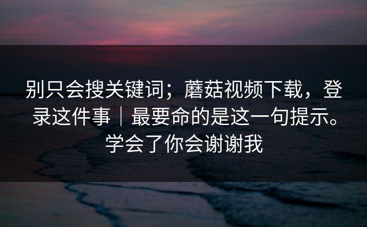 别只会搜关键词；蘑菇视频下载，登录这件事｜最要命的是这一句提示。学会了你会谢谢我
