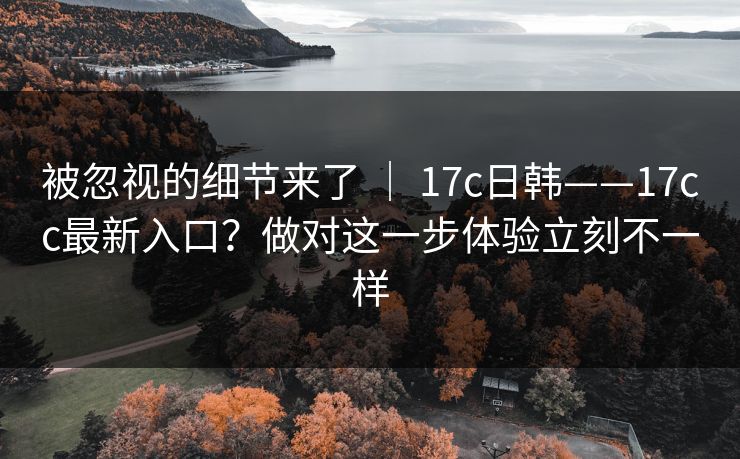 被忽视的细节来了 ｜ 17c日韩——17cc最新入口？做对这一步体验立刻不一样