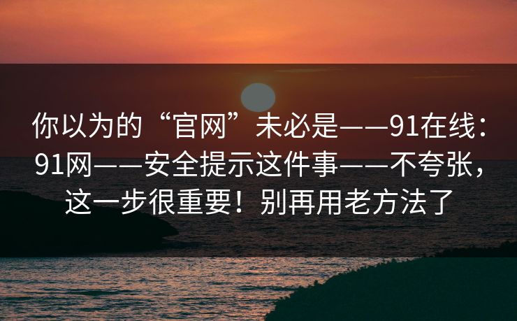 你以为的“官网”未必是——91在线：91网——安全提示这件事——不夸张，这一步很重要！别再用老方法了