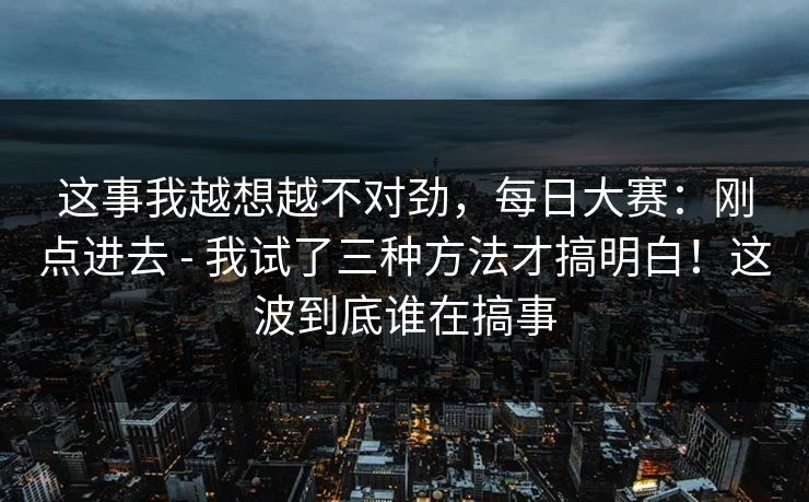 这事我越想越不对劲，每日大赛：刚点进去 - 我试了三种方法才搞明白！这波到底谁在搞事