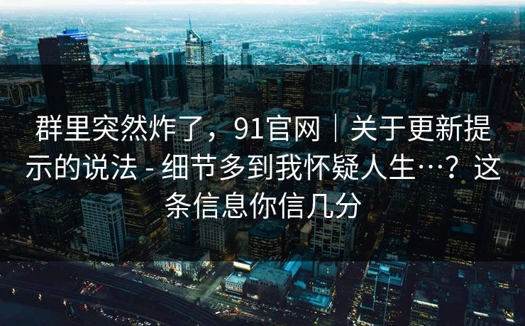 群里突然炸了，91官网｜关于更新提示的说法 - 细节多到我怀疑人生…？这条信息你信几分