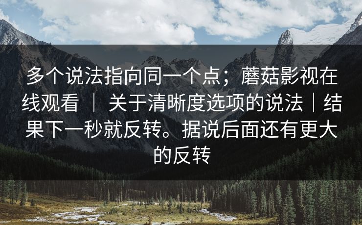 多个说法指向同一个点；蘑菇影视在线观看 ｜ 关于清晰度选项的说法｜结果下一秒就反转。据说后面还有更大的反转