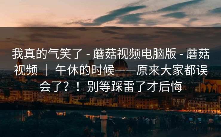 我真的气笑了 - 蘑菇视频电脑版 - 蘑菇视频 ｜ 午休的时候——原来大家都误会了？！别等踩雷了才后悔