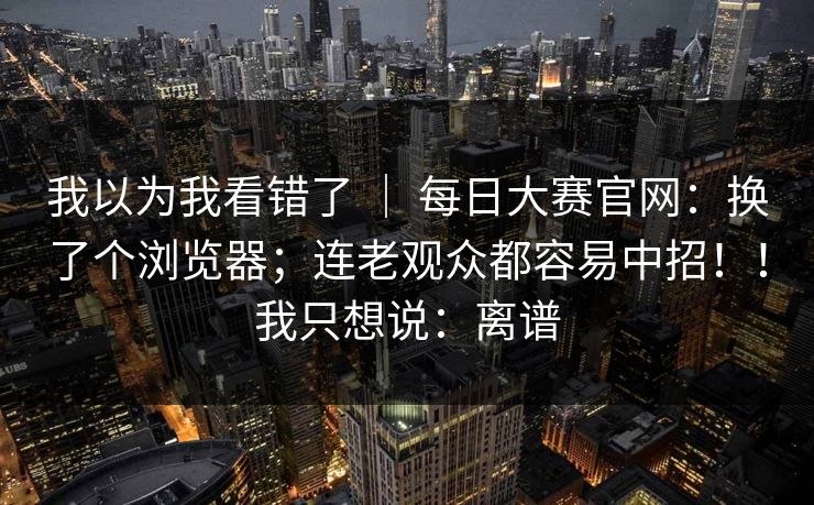 我以为我看错了 ｜ 每日大赛官网：换了个浏览器；连老观众都容易中招！！我只想说：离谱