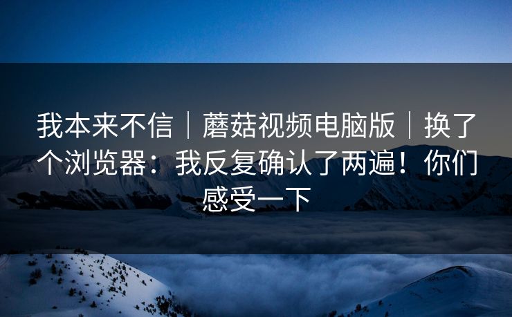 我本来不信｜蘑菇视频电脑版｜换了个浏览器：我反复确认了两遍！你们感受一下