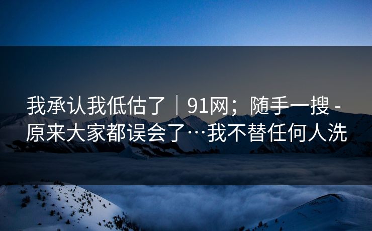 我承认我低估了｜91网；随手一搜 - 原来大家都误会了…我不替任何人洗