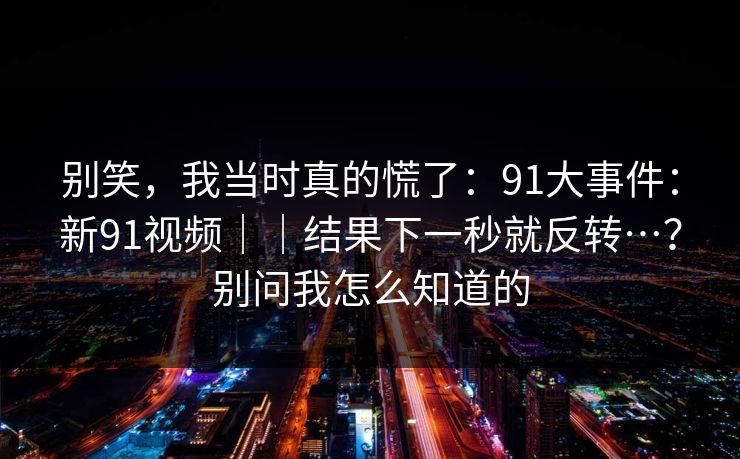 别笑，我当时真的慌了：91大事件：新91视频｜｜结果下一秒就反转…？别问我怎么知道的