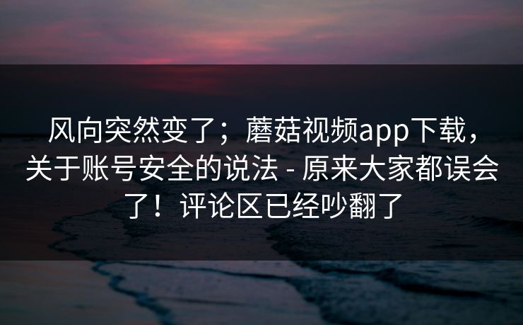 风向突然变了；蘑菇视频app下载，关于账号安全的说法 - 原来大家都误会了！评论区已经吵翻了