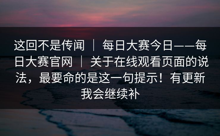 这回不是传闻 ｜ 每日大赛今日——每日大赛官网 ｜ 关于在线观看页面的说法，最要命的是这一句提示！有更新我会继续补