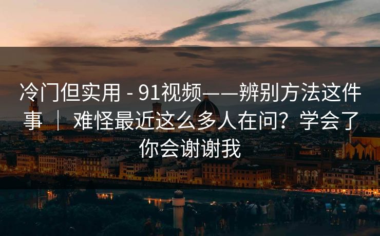 冷门但实用 - 91视频——辨别方法这件事 ｜ 难怪最近这么多人在问？学会了你会谢谢我