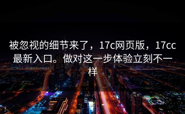 被忽视的细节来了，17c网页版，17cc最新入口。做对这一步体验立刻不一样