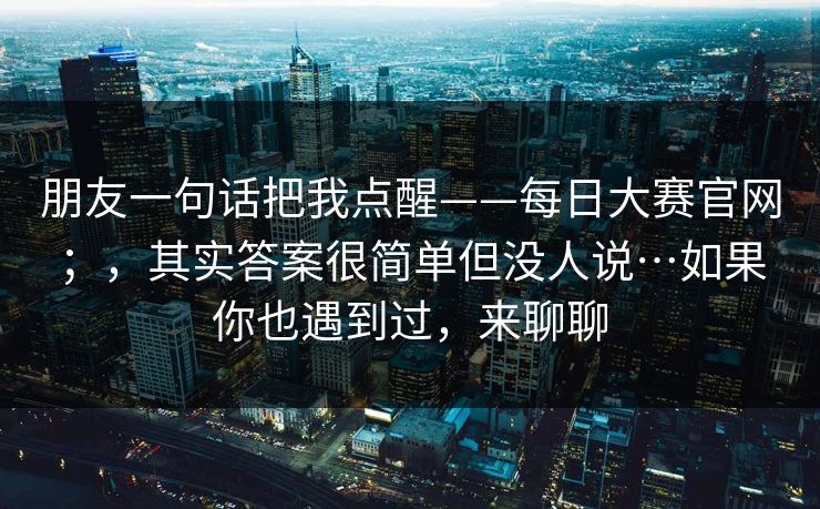朋友一句话把我点醒——每日大赛官网；，其实答案很简单但没人说…如果你也遇到过，来聊聊