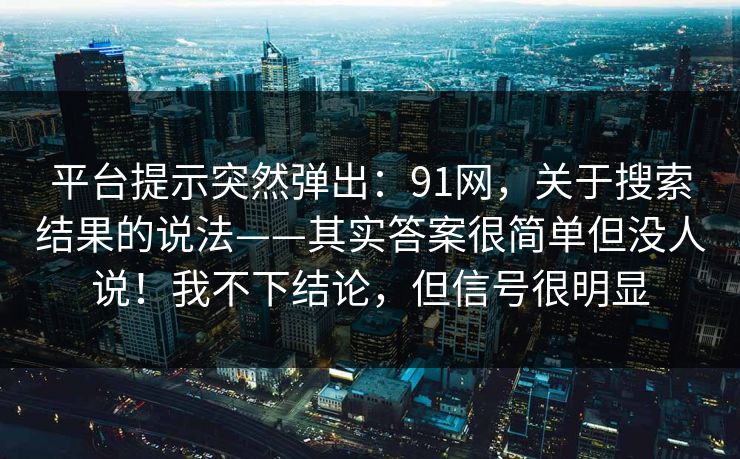 平台提示突然弹出：91网，关于搜索结果的说法——其实答案很简单但没人说！我不下结论，但信号很明显