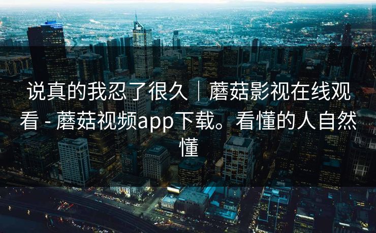说真的我忍了很久｜蘑菇影视在线观看 - 蘑菇视频app下载。看懂的人自然懂