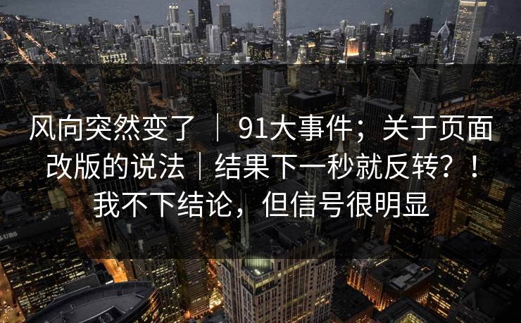 风向突然变了 ｜ 91大事件；关于页面改版的说法｜结果下一秒就反转？！我不下结论，但信号很明显